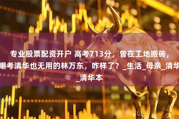专业股票配资开户 高考713分，曾在工地搬砖，被嘲考清华也无用的林万东，咋样了？_生活_母亲_清华本