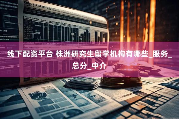 线下配资平台 株洲研究生留学机构有哪些_服务_总分_中介