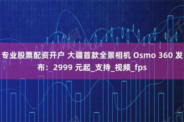 专业股票配资开户 大疆首款全景相机 Osmo 360 发布：2999 元起_支持_视频_fps