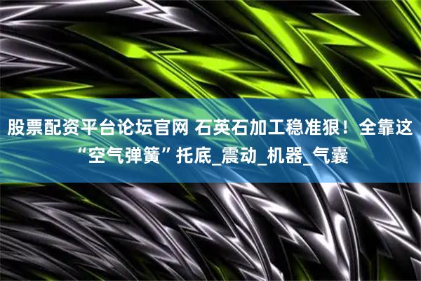 股票配资平台论坛官网 石英石加工稳准狠！全靠这“空气弹簧”托底_震动_机器_气囊