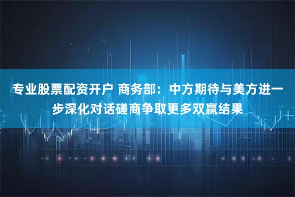 专业股票配资开户 商务部：中方期待与美方进一步深化对话磋商争取更多双赢结果