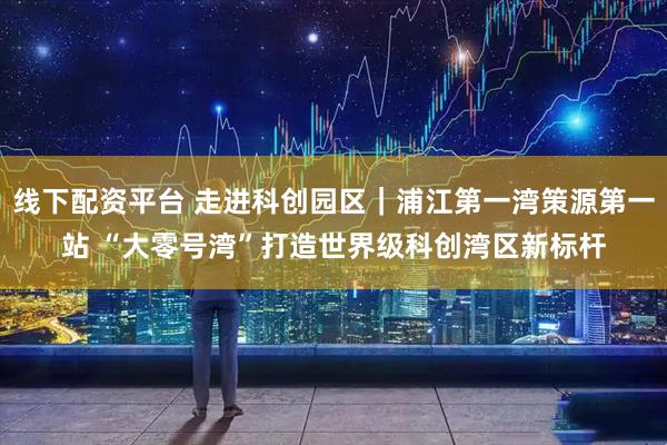 线下配资平台 走进科创园区｜浦江第一湾策源第一站 “大零号湾”打造世界级科创湾区新标杆