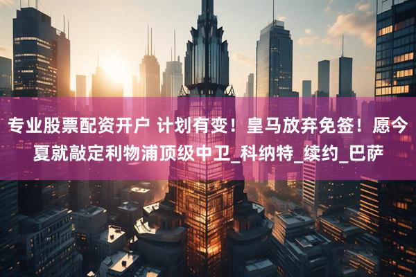专业股票配资开户 计划有变！皇马放弃免签！愿今夏就敲定利物浦顶级中卫_科纳特_续约_巴萨