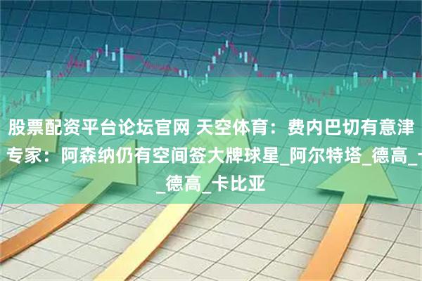 股票配资平台论坛官网 天空体育：费内巴切有意津琴科！专家：阿森纳仍有空间签大牌球星_阿尔特塔_德高_卡比亚