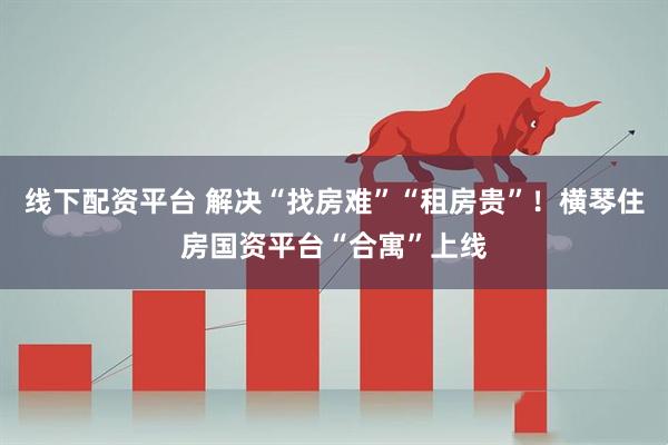 线下配资平台 解决“找房难”“租房贵”！横琴住房国资平台“合寓”上线
