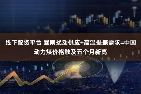 线下配资平台 暴雨扰动供应+高温提振需求=中国动力煤价格触及五个月新高