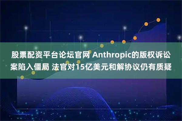 股票配资平台论坛官网 Anthropic的版权诉讼案陷入僵局 法官对15亿美元和解协议仍有质疑