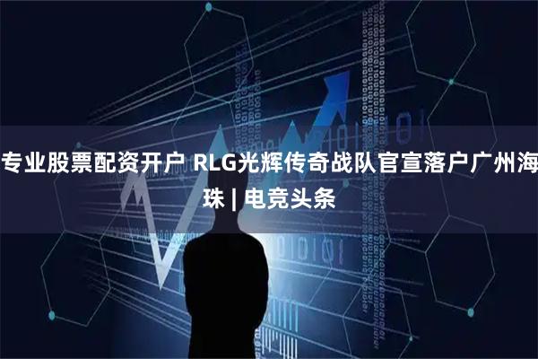 专业股票配资开户 RLG光辉传奇战队官宣落户广州海珠 | 电竞头条