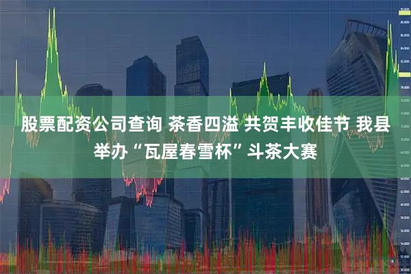 股票配资公司查询 茶香四溢 共贺丰收佳节 我县举办“瓦屋春雪杯”斗茶大赛