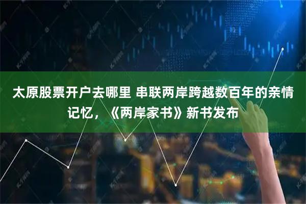 太原股票开户去哪里 串联两岸跨越数百年的亲情记忆，《两岸家书》新书发布