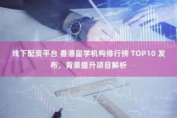 线下配资平台 香港留学机构排行榜 TOP10 发布，背景提升项目解析